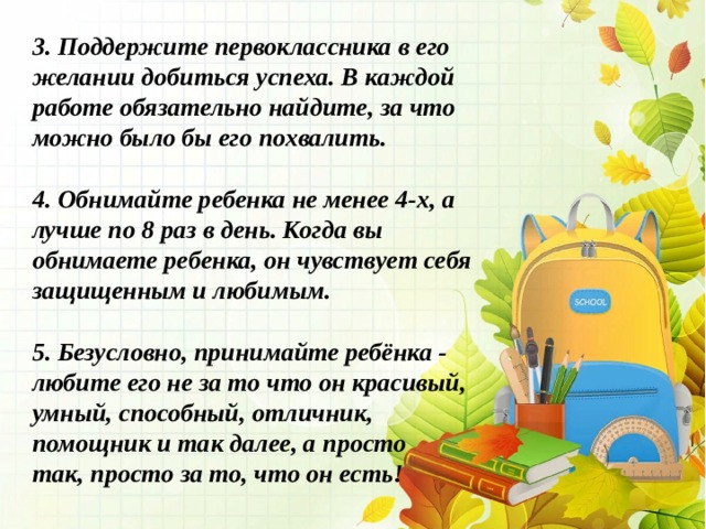 3. Поддержите первоклассника в его желании добиться успеха. В каждой работе обязательно найдите, за что можно было бы его похвалить.  4. Обнимайте ребенка не менее 4-х, а лучше по 8 раз в день. Когда вы обнимаете ребенка, он чувствует себя защищенным и любимым.  5. Безусловно, принимайте ребёнка - любите его не за то что он красивый, умный, способный, отличник, помощник и так далее, а просто так, просто за то, что он есть!   