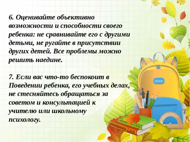 6. Оценивайте объективно возможности и способности своего ребенка: не сравнивайте его с другими детьми, не ругайте в присутствии других детей. Все проблемы можно решить наедине.   7. Если вас что-то беспокоит в Поведении ребенка, его учебных делах, не стесняйтесь обращаться за советом и консультацией к учителю или школьному психологу. 