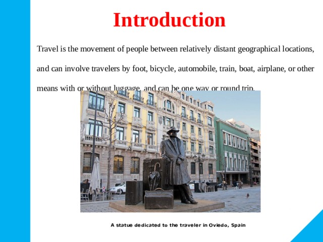 Introduction Travel is the movement of people between relatively distant geographical locations, and can involve travelers by foot, bicycle, automobile, train, boat, airplane, or other means with or without luggage, and can be one way or round trip. A statue dedicated to the traveler in Oviedo, Spain 