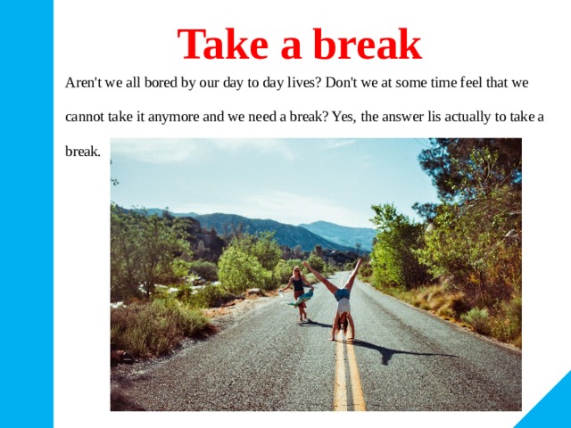 Take a break Aren't we all bored by our day to day lives? Don't we at some time feel that we cannot take it anymore and we need a break? Yes, the answer lis actually to take a break. 