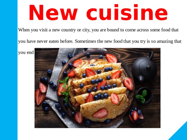 New cuisine When you visit a new country or city, you are bound to come across some food that you have never eaten before. Sometimes the new food that you try is so amazing that you end up asking the recipe for it. 