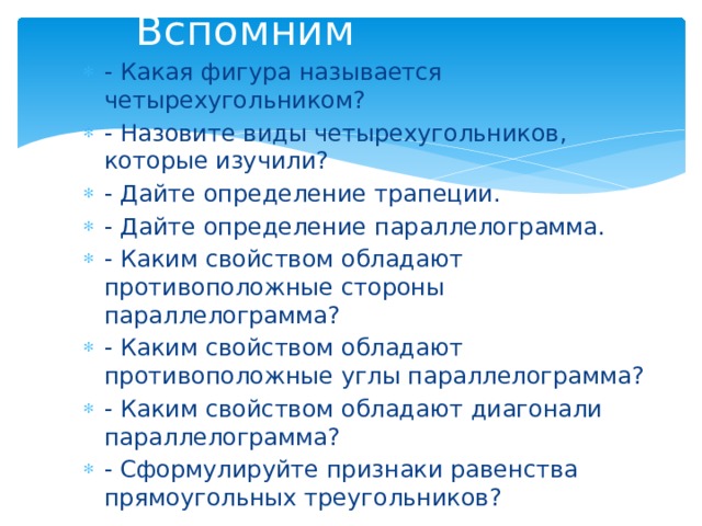 Вспомним - Какая фигура называется четырехугольником? - Назовите виды четырехугольников, которые изучили? - Дайте определение трапеции. - Дайте определение параллелограмма. - Каким свойством обладают противоположные стороны параллелограмма? - Каким свойством обладают противоположные углы параллелограмма? - Каким свойством обладают диагонали параллелограмма? - Сформулируйте признаки равенства прямоугольных треугольников? 