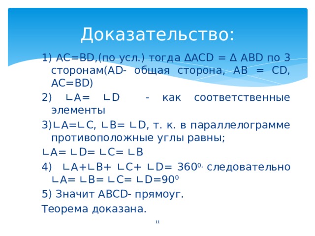 Доказательство: 1) AC=BD,(по усл.) тогда ΔACD = Δ ABD по 3 сторонам(AD- общая сторона, AB = CD, AC=BD) 2) ∟A= ∟D - как соответственные элементы 3)∟A=∟C, ∟B= ∟D, т. к. в параллелограмме противоположные углы равны; ∟ A= ∟D= ∟C= ∟B 4) ∟A+∟B+ ∟C+ ∟D= 360 0, следовательно ∟A= ∟B= ∟C= ∟D=90 0  5) Значит ABCD- прямоуг. Теорема доказана. 10 