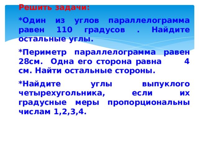  Решить задачи: *Один из углов параллелограмма равен 110 градусов . Найдите остальные углы. *Периметр параллелограмма равен 28см. Одна его сторона равна 4 см. Найти остальные стороны. * Найдите углы выпуклого четырехугольника, если их градусные меры пропорциональны числам 1,2,3,4.     