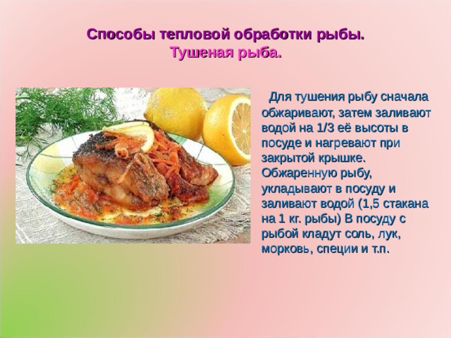 Способы тепловой обработки рыбы.  Тушеная рыба.  Для тушения рыбу сначала обжаривают, затем заливают водой на 1/3 её высоты в посуде и нагревают при закрытой крышке. Обжаренную рыбу, укладывают в посуду и заливают водой (1,5 стакана на 1 кг. рыбы) В посуду с рыбой кладут соль, лук, морковь, специи и т.п. 