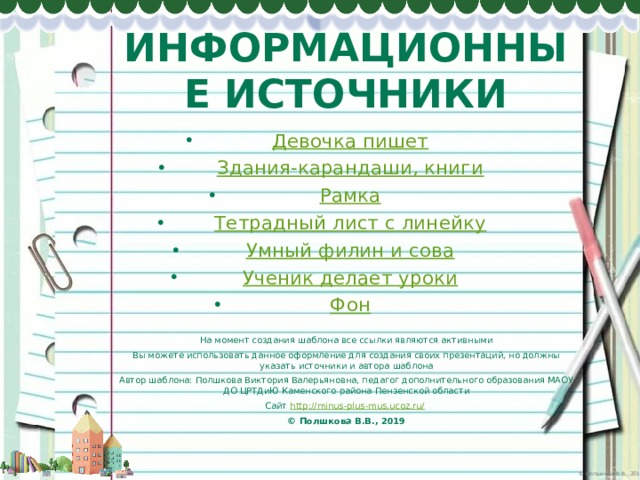ИНФОРМАЦИОННЫЕ ИСТОЧНИКИ Девочка пишет Здания-карандаши, книги Рамка Тетрадный лист с линейку Умный филин и сова Ученик делает уроки Фон На момент создания шаблона все ссылки являются активными Вы можете использовать данное оформление для создания своих презентаций, но должны указать источники и автора шаблона Автор шаблона: Полшкова Виктория Валерьяновна, педагог дополнительного образования МАОУ ДО ЦРТДиЮ Каменского района Пензенской области Сайт http://minus-plus-mus.ucoz.ru/  © Полшкова В.В., 2019 