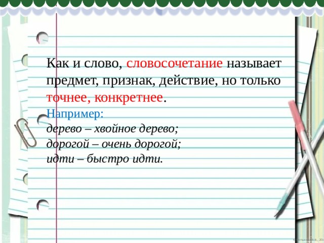 Как и слово, словосочетание называет предмет, признак, действие, но только точнее, конкретнее . Например: дерево – хвойное дерево; дорогой – очень дорогой; идти – быстро идти. 
