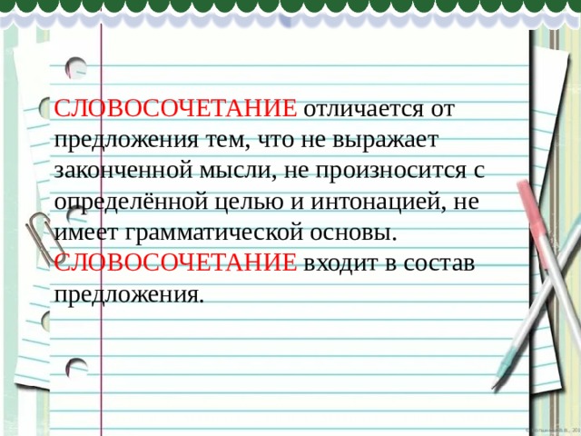 СЛОВОСОЧЕТАНИЕ отличается от предложения тем, что не выражает законченной мысли, не произносится с определённой целью и интонацией, не имеет грамматической основы. СЛОВОСОЧЕТАНИЕ входит в состав предложения. 