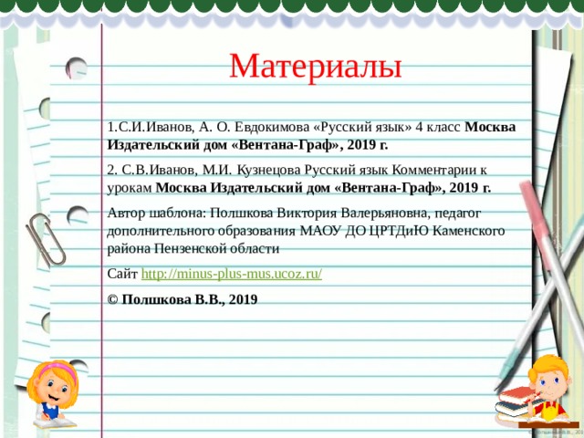 Материалы 1.С.И.Иванов, А. О. Евдокимова «Русский язык» 4 класс Москва Издательский дом «Вентана-Граф», 2019 г. 2. С.В.Иванов, М.И. Кузнецова Русский язык Комментарии к урокам Москва Издательский дом «Вентана-Граф», 2019 г. Автор шаблона: Полшкова Виктория Валерьяновна, педагог дополнительного образования МАОУ ДО ЦРТДиЮ Каменского района Пензенской области Сайт http://minus-plus-mus.ucoz.ru/  © Полшкова В.В., 2019 