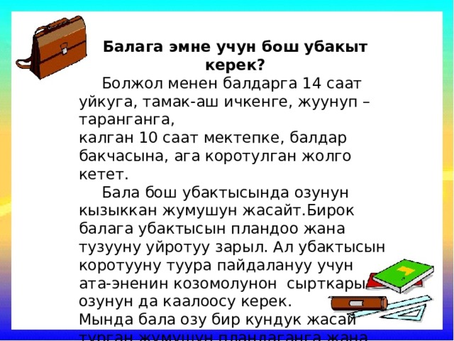 Балага эмне учун бош убакыт керек?  Болжол менен балдарга 14 саат уйкуга, тамак-аш ичкенге, жуунуп –таранганга, калган 10 саат мектепке, балдар бакчасына, ага коротулган жолго кетет.  Бала бош убактысында озунун кызыккан жумушун жасайт.Бирок балага убактысын пландоо жана тузууну уйротуу зарыл. Ал убактысын коротууну туура пайдалануу учун ата-эненин козомолунон сырткары озунун да каалоосу керек. Мында бала озу бир кундук жасай турган жумушун пландаганга жана аны кынтыксыз аткарууга уйронот. 