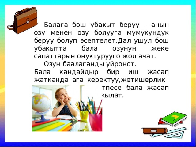  Балага бош убакыт беруу – анын озу менен озу болууга мумукундук беруу болуп эсептелет.Дал ушул бош убакытта бала озунун жеке сапаттарын онуктурууго жол ачат.  Озун баалаганды уйронот. Бала кандайдыр бир иш жасап жатканда ага керектуу,жетишерлик убакыт болунуз.Антпесе бала жасап жаткан ишин чала кылат. 