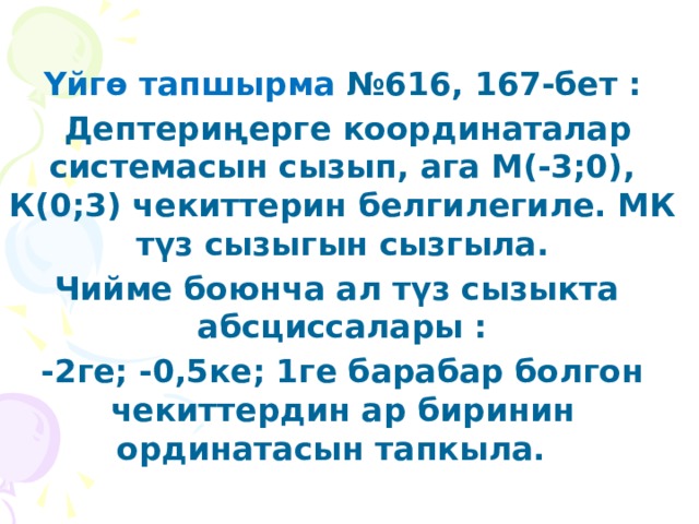  Үйгө тапшырма №616, 167-бет :  Дептериңерге координаталар системасын сызып, ага М(-3;0), К(0;3) чекиттерин белгилегиле. МК түз сызыгын сызгыла. Чийме боюнча ал түз сызыкта абсциссалары : -2ге; -0,5ке; 1ге барабар болгон чекиттердин ар биринин ординатасын тапкыла.  