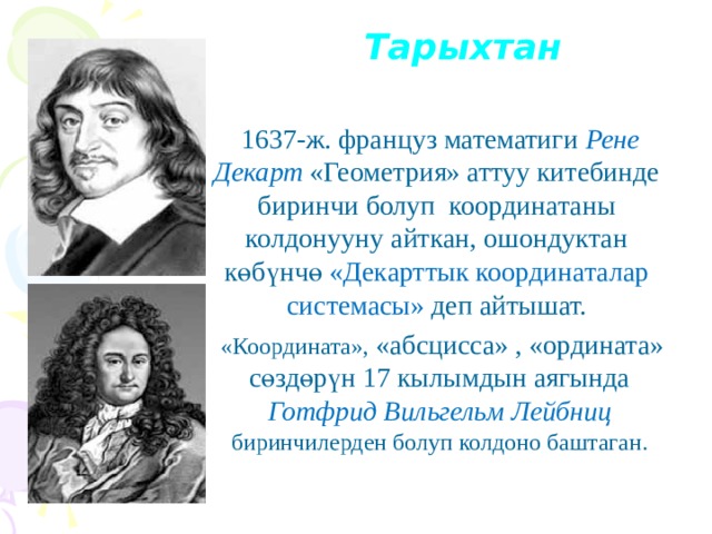 Тарыхтан  1637-ж. француз математиги Рене Декарт  «Геометрия» аттуу китебинде биринчи болуп координатаны колдонууну айткан, ошондуктан көбүнчө «Декарттык координаталар системасы» деп айтышат.  «Координата», «абсцисса» , «ордината» сөздөрүн 17 кылымдын аягында Готфрид Вильгельм Лейбниц  биринчилерден болуп колдоно баштаган. 