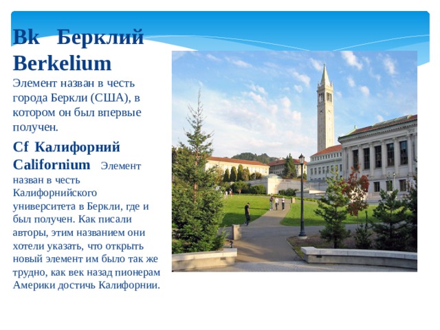 Bk  Берклий  Berkelium  Элемент назван в честь города Беркли (США), в котором он был впервые получен. Cf  Калифорний  Californium  Элемент назван в честь Калифорнийского университета в Беркли, где и был получен. Как писали авторы, этим названием они хотели указать, что открыть новый элемент им было так же трудно, как век назад пионерам Америки достичь Калифорнии. 