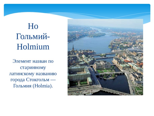 Ho  Гольмий-  Holmium Элемент назван по старинному латинскому названию города Стокгольм — Гольмия (Holmia). 