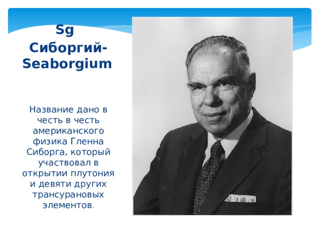 Sg  Сиборгий-Seaborgium  Название дано в честь в честь американского физика Гленна Сиборга, который участвовал в открытии плутония и девяти других трансурановых элементов . 
