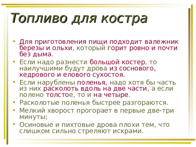 Топливо для костра Для приготовления пищи подходит  валежник березы и ольхи , который горит ровно и почти без дыма . Если надо разнести большой костер , то наилучшими будут дрова из соснового, кедрового и елового сухостоя. Если нарублены поленья, надо хотя бы часть из них расколоть вдоль на две части , а если полено толсто е, то и на четыре . Расколотые поленья быстрее разгораются. Мелкий хворост прогорает в первые две-три минуты; Осиновые и пихтовые дрова плохи тем, что слишком сильно стреляют искрами. 