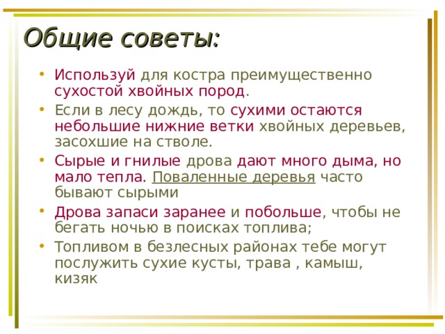 Общие советы:   Используй для костра преимущественно сухостой хвойных пород . Если в лесу дождь, то сухими остаются небольшие нижние ветки хвойных деревьев, засохшие на стволе. Сырые и гнилые дрова дают много дыма, но мало тепла. Поваленные деревья часто бывают сырыми Дрова запаси заранее и побольше , чтобы не бегать ночью в поисках топлива; Топливом в безлесных районах тебе могут послужить сухие кусты, трава , камыш, кизяк  