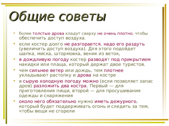 Общие советы более толстые дрова кладут сверху не очень плотно , чтобы обеспечить доступ воздуха. если костер долго не разгорается , надо его раздуть (увеличить доступ воздуха). Для этого подойдет шапка, миска, штормовка, веник из веток, в дождливую погоду костер разводя т под прикрытием накидки или плаща, который держат двое туристов. чем сильнее ветер или дождь, тем плотнее укладывают растопку и дрова на костре в сырую холодную погоду  можно (если позволяет запас дров) разложить два костра . Первый — для приготовления пищи, второй — для просушивания одежды и снаряжения около него обязательно нужно иметь дежурного , который будет поддерживать огонь и следить за тем, чтобы вещи не сгорели 