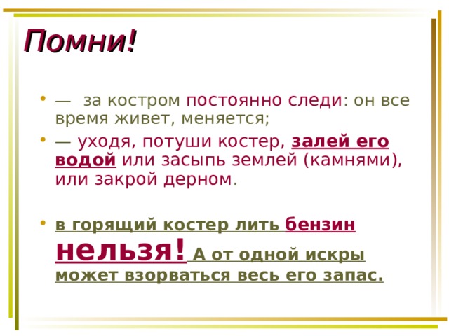 Помни!  — за костром постоянно следи : он все время живет, меняется; — уходя, потуши костер, залей его водой или засыпь землей (камнями), или закрой дерном . в горящий костер лить бензин нельзя! А от одной искры может взорваться весь его запас. 