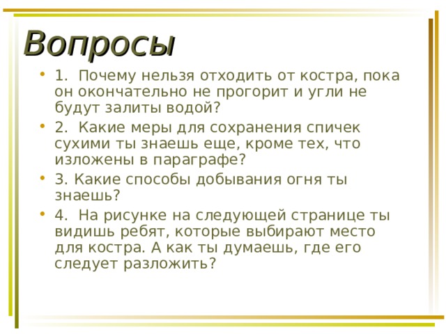 Вопросы 1. Почему нельзя отходить от костра, пока он окончательно не прогорит и угли не будут залиты водой? 2. Какие меры для сохранения спичек сухими ты знаешь еще, кроме тех, что изложены в пара­графе? 3. Какие способы добывания огня ты знаешь? 4. На рисунке на следующей странице ты ви­дишь ребят, которые выбирают место для костра. А как ты думаешь, где его следует разложить? 