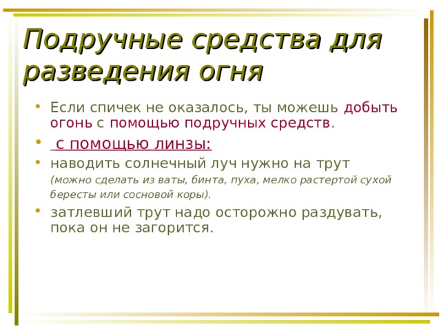 Подручные средства для разведения огня Если спичек не оказалось, ты можешь добыть огонь с помощью подручных средств .  с помощью линзы: наводить солнечный луч нужно на трут  (можно сделать из ваты, бинта, пуха, мелко растертой сухой бересты или сосновой коры).  затлевший трут надо осторожно раздувать, пока он не загорится. 