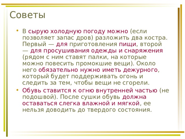 Советы В сырую холодную погоду можно (если позволяет запас дров) разложить два костра. Первый — для приготовления пищи , второй — для просушивания одежды и снаряжения (рядом с ним ставят палки, на которые можно повесить промокшие вещи). Около него обязательно нужно иметь дежурного , который будет поддерживать огонь и следить за тем, чтобы вещи не сгорели. Обувь ставится к огню внутренней частью (не подошвой). После сушки обувь должна оставаться слегка влажной и мягкой , ее нельзя доводить до твердого состояния. 