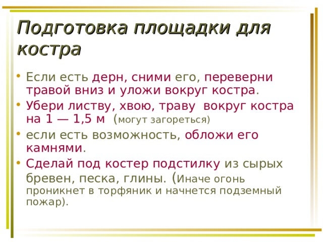 Подготовка площадки для костра Если есть дерн, сними его, переверни травой вниз и уложи вокруг костра .  Убери листву, хвою, траву вокруг костра на 1 — 1,5 м ( могут загореться) если есть возможность, обложи его камнями . Сделай под костер подстилку из сырых бревен, песка, глины. ( Иначе огонь проникнет в торфяник и начнется подземный пожар). 