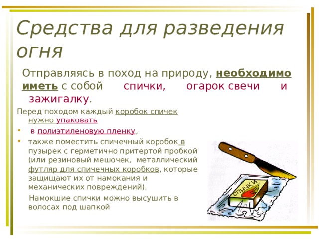 Средства для разведения огня  Отправляясь в поход на природу, необходимо иметь с собой спички, огарок свечи и зажигалку . Перед походом каждый коробок спичек нужно упаковать  в полиэтиленовую пленку , также поместить спичечный коробок в пузырек с герметично притертой пробкой (или резиновый мешочек, металлический футляр для спичечных коробков , которые защищают их от намокания и механических повреждений).  Намокшие спички можно высушить в волосах под шапкой 