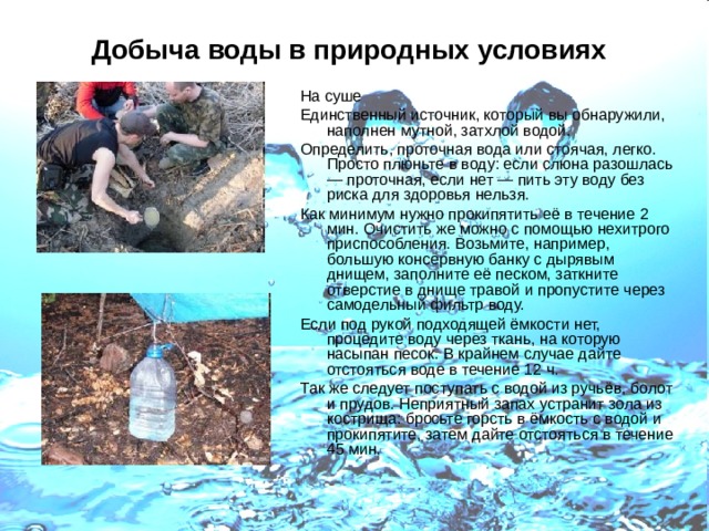 Добыча воды в природных условиях  На суше Единственный источник, который вы обнаружили, наполнен мутной, затхлой водой. Определить, проточная вода или стоячая, легко. Просто плюньте в воду: если слюна разошлась — проточная, если нет — пить эту воду без риска для здоровья нельзя. Как минимум нужно прокипятить её в течение 2 мин. Очистить же можно с помощью нехитрого приспособления. Возьмите, например, большую консервную банку с дырявым днищем, заполните её песком, заткните отверстие в днище травой и пропустите через самодельный фильтр воду. Если под рукой подходящей ёмкости нет, процедите воду через ткань, на которую насыпан песок. В крайнем случае дайте отстояться воде в течение 12 ч. Так же следует поступать с водой из ручьёв, болот и прудов. Неприятный запах устранит зола из кострища: бросьте горсть в ёмкость с водой и прокипятите, затем дайте отстояться в течение 45 мин. 