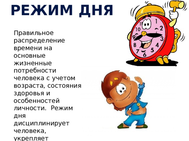РЕЖИМ ДНЯ Правильное распределение времени на основные жизненные потребности человека с учетом возраста, состояния здоровья и особенностей личности. Режим дня дисциплинирует человека, укрепляет здоровье, улучшает работоспособность. приучает к аккуратности, укрепляет здоровье. 