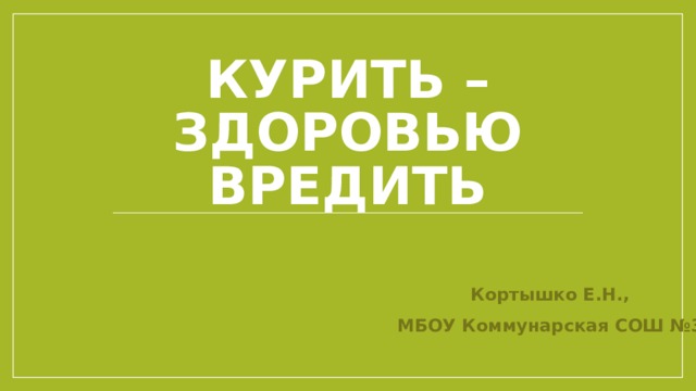 Курить – здоровью вредить Кортышко Е.Н., МБОУ Коммунарская СОШ №3 