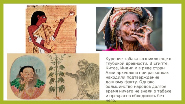 Курение табака возникло еще в глубокой древности. В Египте, Китае, Индии и в ряде стран Азии археологи при раскопках находили подтверждение данному факту. Однако большинство народов долгое время ничего не знали о табаке и прекрасно обходились без него. 