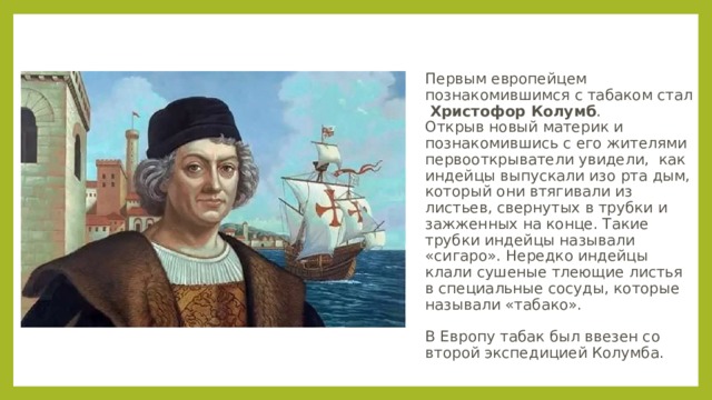  Первым европейцем познакомившимся с табаком стал Христофор Колумб .  Открыв новый материк и познакомившись с его жителями первооткрыватели увидели, как индейцы выпускали изо рта дым, который они втягивали из листьев, свернутых в трубки и зажженных на конце. Такие трубки индейцы называли «сигаро». Нередко индейцы клали сушеные тлеющие листья в специальные сосуды, которые называли «табако».   В Европу табак был ввезен со второй экспедицией Колумба. 