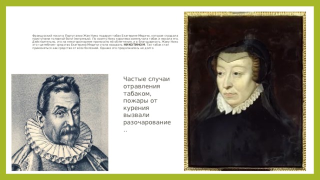 Французский посол в Португалии Жан Нико подарил табак Екатерине Медичи, которая страдала приступами головной боли (мигренью). По совету Нико королева измельчала табак и нюхала его. Действительно, это на некоторое время приносило ей облегчение, и в благодарность Жану Нико это «целебное» средство Екатерина Медичи стала называть НИКОТИНОМ . Так табак стал применяться как средство от всех болезней. Однако это продолжалось не долго . Частые случаи отравления табаком, пожары от курения вызвали разочарование.. 
