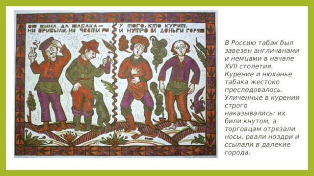 В Россию табак был завезен англичанами и немцами в начале XVII столетия. Курение и нюханье табака жестоко преследовалось. Уличенные в курении строго наказывались: их били кнутом, а торговцам отрезали носы, рвали ноздри и ссылали в далекие города. 