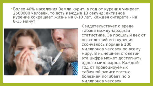 Более 40% населения Земли курит; в год от курения умирает 2500000 человек, то есть каждые 13 секунд; активное курение сокращает жизнь на 8-10 лет, каждая сигарета - на 8-15 минут; Свидетельствует о вреде табака международная статистика. За прошлый век от последствий его курения скончалось порядка 100 миллионов человек по всему миру. В нынешнем столетии эта цифра может достигнуть одного миллиарда. Каждый год от провоцируемых табачной зависимостью болезней погибает по 5 миллионов человек. 