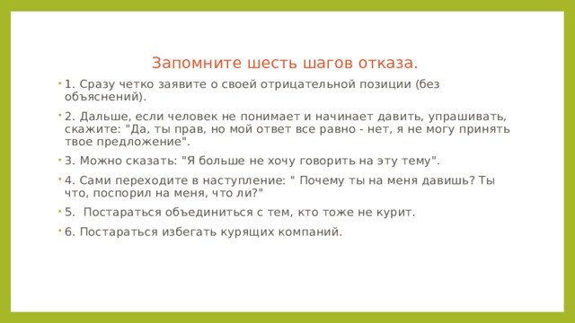 Запомните шесть шагов отказа. 1. Сразу четко заявите о своей отрицательной позиции (без объяснений). 2. Дальше, если человек не понимает и начинает давить, упрашивать, скажите: 