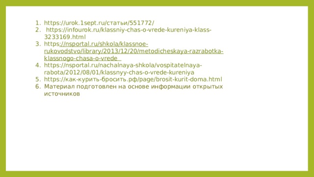 https://urok.1sept.ru/статьи/551772/  https://infourok.ru/klassniy-chas-o-vrede-kureniya-klass-3233169.html https ://nsportal.ru/shkola/klassnoe-rukovodstvo/library/2013/12/20/metodicheskaya-razrabotka-klassnogo-chasa-o-vrede https://nsportal.ru/nachalnaya-shkola/vospitatelnaya-rabota/2012/08/01/klassnyy-chas-o-vrede-kureniya https://как-курить-бросить.рф/page/brosit-kurit-doma.html Материал подготовлен на основе информации открытых источников 