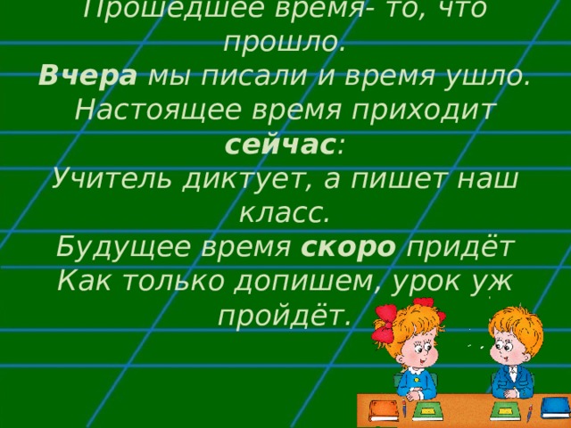 Прошедшее время- то, что прошло.  Вчера мы писали и время ушло.  Настоящее время приходит сейчас :  Учитель диктует, а пишет наш класс.  Будущее время скоро придёт  Как только допишем, урок уж пройдёт.   
