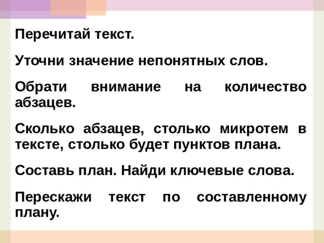 Перечитай текст. Уточни значение непонятных слов. Обрати внимание на количество абзацев. Сколько абзацев, столько микротем в тексте, столько будет пунктов плана. Составь план. Найди ключевые слова. Перескажи текст по составленному плану.  