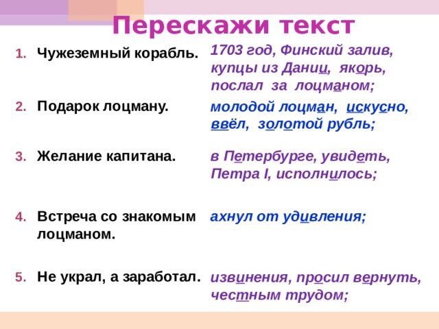 Перескажи текст 1703 год, Финский залив, купцы из Дани и , як о рь, послал за лоцм а ном; молодой лоцм а н, ис ку с но, вв ёл, з о л о той рубль;  в П е тербурге, увид е ть, Петра I , исполн и лось;   ахнул от уд и вления;    изв и нения, пр о сил в е рнуть, чес т ным трудом;     Чужеземный корабль.  Подарок лоцману.  Желание капитана.   Встреча со знакомым лоцманом.  Не украл, а заработал.  