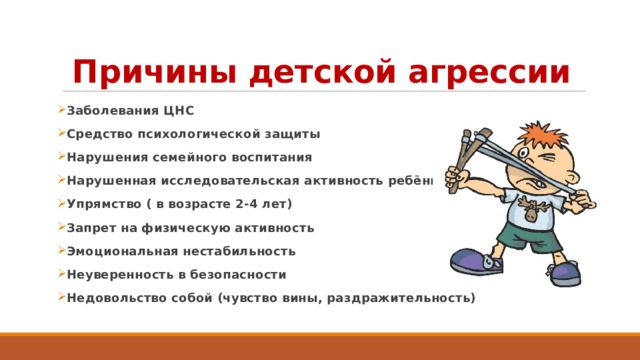 Причины детской агрессии Заболевания ЦНС Средство психологической защиты Нарушения семейного воспитания Нарушенная исследовательская активность ребёнка Упрямство ( в возрасте 2-4 лет) Запрет на физическую активность Эмоциональная нестабильность Неуверенность в безопасности Недовольство собой (чувство вины, раздражительность) 