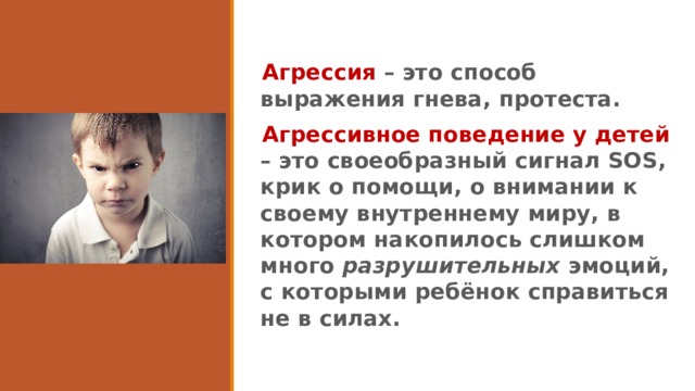 Агрессия – это способ выражения гнева, протеста. Агрессивное поведение у детей – это своеобразный сигнал SOS, крик о помощи, о внимании к своему внутреннему миру, в котором накопилось слишком много разрушительных эмоций, с которыми ребёнок справиться не в силах. 