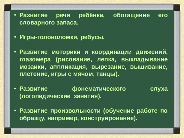Развитие речи ребёнка, обогащение его словарного запаса.  Игры-головоломки, ребусы.  Развитие моторики и координации движений, глазомера  (рисование, лепка, выкладывание мозаики, аппликация, вырезание, вышивание, плетение, игры с мячом, танцы).  Развитие фонематического слуха (логопедические занятия).  Развитие произвольности (обучение работе по образцу, например, конструирование).   