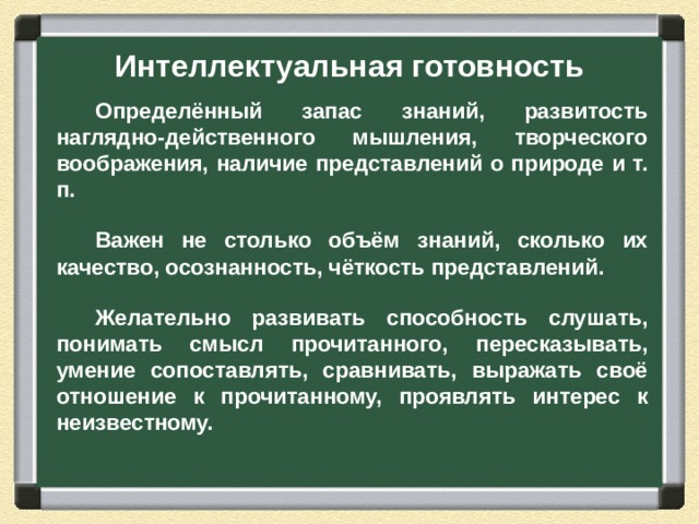 Интеллектуальная готовность Определённый запас знаний, развитость наглядно-действенного мышления, творческого воображения, наличие представлений о природе и т. п.  Важен не столько объём знаний, сколько их качество, осознанность, чёткость представлений.  Желательно развивать способность слушать, понимать смысл прочитанного, пересказывать, умение сопоставлять, сравнивать, выражать своё отношение к прочитанному, проявлять интерес к неизвестному.  