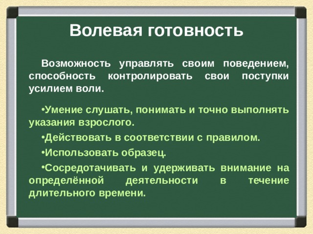 Волевая готовность Возможность управлять своим поведением, способность контролировать свои поступки усилием воли.  Умение слушать, понимать и точно выполнять указания взрослого. Действовать в соответствии с правилом. Использовать образец. Сосредотачивать и удерживать внимание на определённой деятельности в течение длительного времени.  