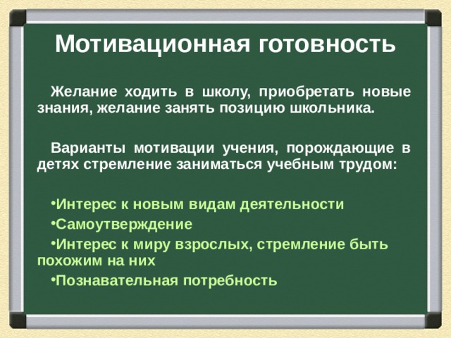 Мотивационная готовность Желание ходить в школу, приобретать новые знания, желание занять позицию школьника.  Варианты мотивации учения, порождающие в детях стремление заниматься учебным трудом: Интерес к новым видам деятельности Самоутверждение Интерес к миру взрослых, стремление быть похожим на них Познавательная потребность  