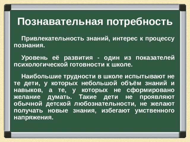 Познавательная потребность Привлекательность знаний, интерес к процессу познания.  Уровень её развития - один из показателей психологической готовности к школе.  Наибольшие трудности в школе испытывают не те дети, у которых небольшой объём знаний и навыков, а те, у которых не сформировано желание думать. Такие дети не проявляют обычной детской любознательности, не желают получать новые знания, избегают умственного напряжения.  