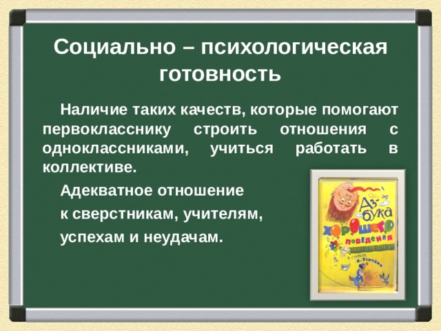 Социально – психологическая готовность Наличие таких качеств, которые помогают первокласснику строить отношения с одноклассниками, учиться работать в коллективе. Адекватное отношение к сверстникам, учителям, успехам и неудачам.  